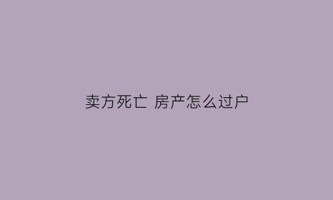 卖方死亡房产怎么过户(房产过户如卖方死了)